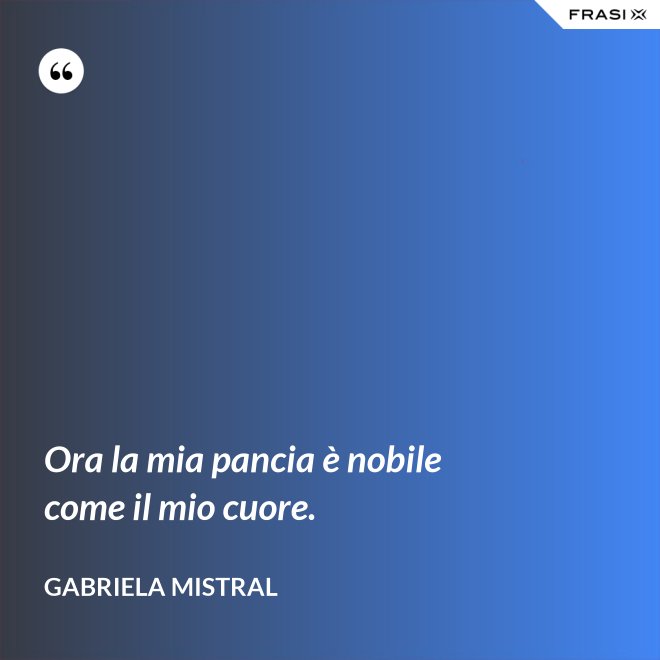 Ora la mia pancia è nobile come il mio cuore. - GABRIELA MISTRAL