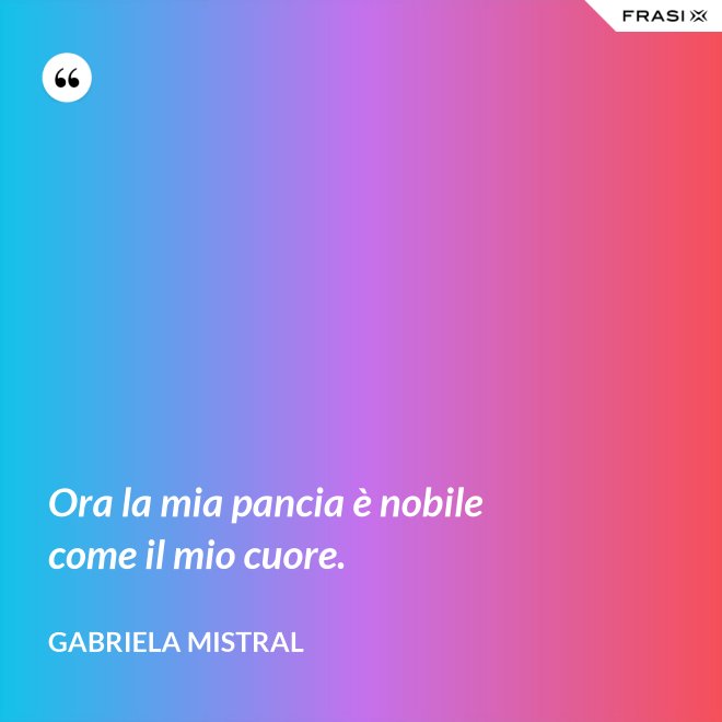 Ora la mia pancia è nobile come il mio cuore. - GABRIELA MISTRAL