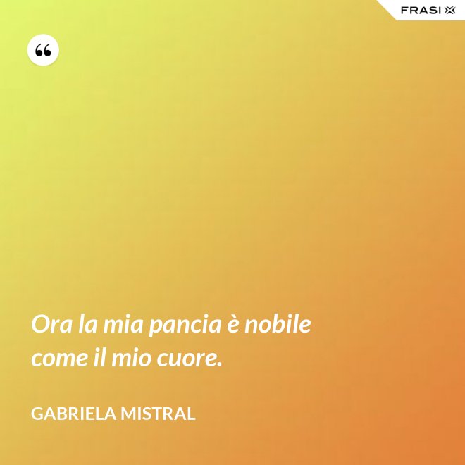 Ora la mia pancia è nobile come il mio cuore. - GABRIELA MISTRAL