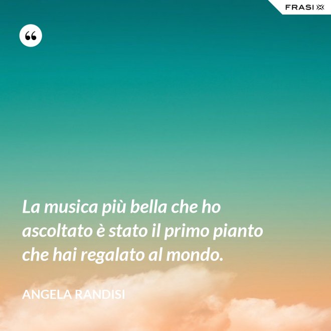 La musica più bella che ho ascoltato è stato il primo pianto che hai regalato al mondo. - Angela Randisi