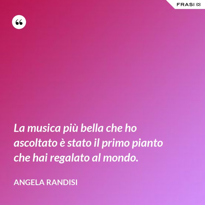 La musica più bella che ho ascoltato è stato il primo pianto che hai regalato al mondo. - Angela Randisi