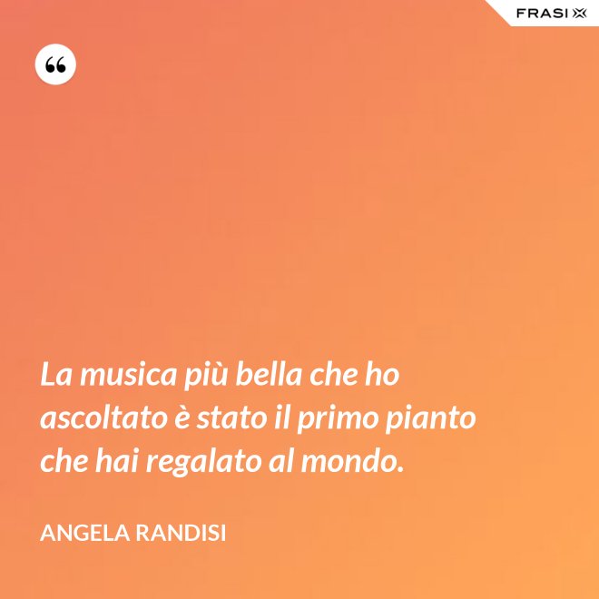 La musica più bella che ho ascoltato è stato il primo pianto che hai regalato al mondo. - Angela Randisi