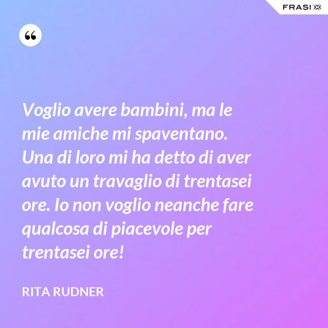 Voglio avere bambini, ma le mie amiche mi spaventano. Una di loro mi ha detto di aver avuto un travaglio di trentasei ore. Io non voglio neanche fare qualcosa di piacevole per trentasei ore! - Rita Rudner