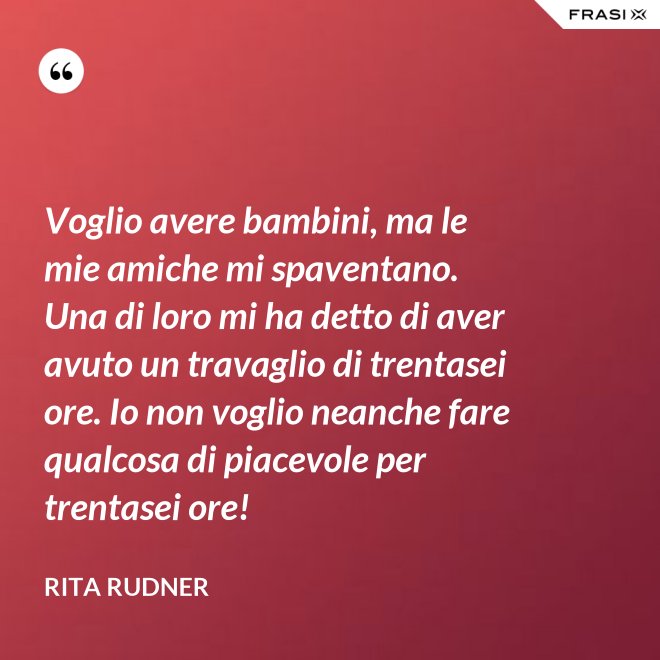 Voglio avere bambini, ma le mie amiche mi spaventano. Una di loro mi ha detto di aver avuto un travaglio di trentasei ore. Io non voglio neanche fare qualcosa di piacevole per trentasei ore! - Rita Rudner