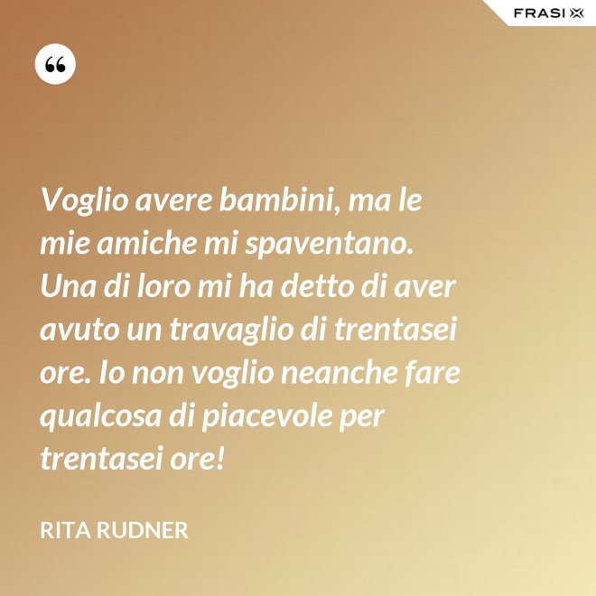 Voglio avere bambini, ma le mie amiche mi spaventano. Una di loro mi ha detto di aver avuto un travaglio di trentasei ore. Io non voglio neanche fare qualcosa di piacevole per trentasei ore! - Rita Rudner