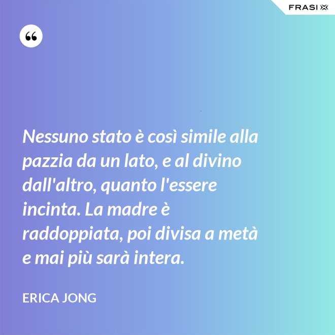 Nessuno stato è così simile alla pazzia da un lato, e al divino dall'altro, quanto l'essere incinta. La madre è raddoppiata, poi divisa a metà e mai più sarà intera. - Erica Jong
