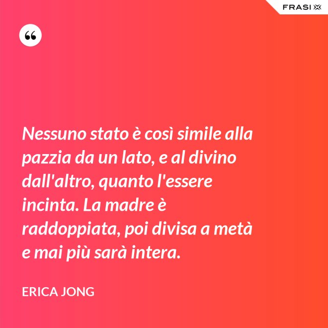 Nessuno stato è così simile alla pazzia da un lato, e al divino dall'altro, quanto l'essere incinta. La madre è raddoppiata, poi divisa a metà e mai più sarà intera. - Erica Jong