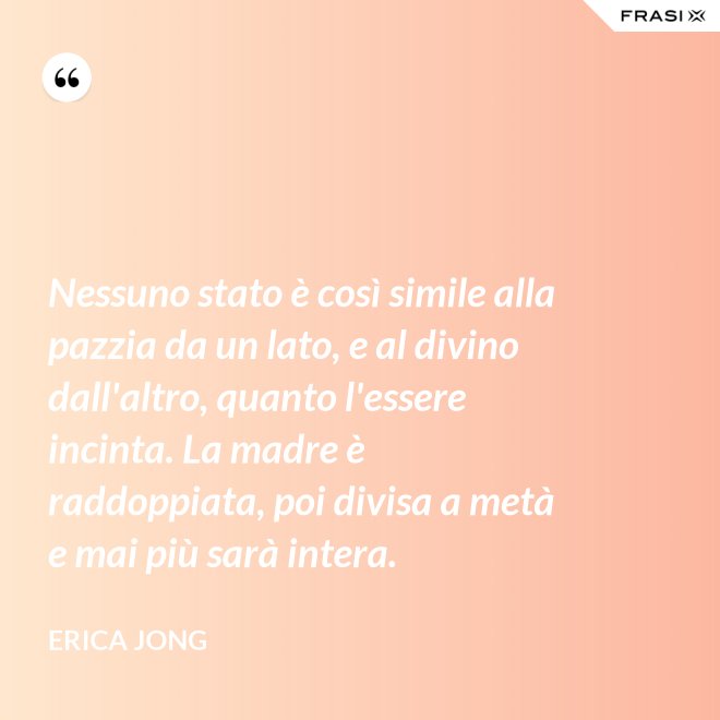 Nessuno stato è così simile alla pazzia da un lato, e al divino dall'altro, quanto l'essere incinta. La madre è raddoppiata, poi divisa a metà e mai più sarà intera. - Erica Jong
