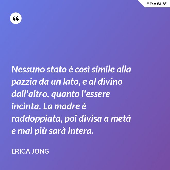 Nessuno stato è così simile alla pazzia da un lato, e al divino dall'altro, quanto l'essere incinta. La madre è raddoppiata, poi divisa a metà e mai più sarà intera. - Erica Jong