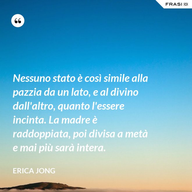 Nessuno stato è così simile alla pazzia da un lato, e al divino dall'altro, quanto l'essere incinta. La madre è raddoppiata, poi divisa a metà e mai più sarà intera. - Erica Jong
