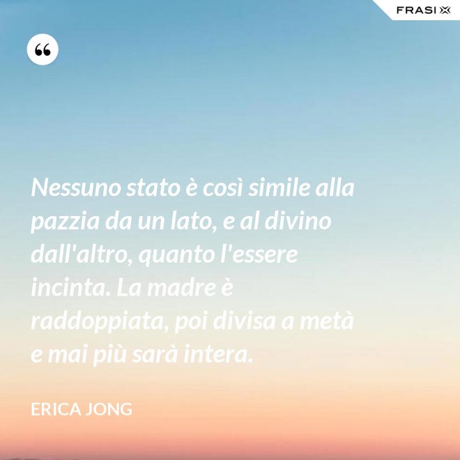 Nessuno stato è così simile alla pazzia da un lato, e al divino dall'altro, quanto l'essere incinta. La madre è raddoppiata, poi divisa a metà e mai più sarà intera. - Erica Jong