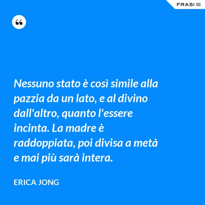 Nessuno stato è così simile alla pazzia da un lato, e al divino dall'altro, quanto l'essere incinta. La madre è raddoppiata, poi divisa a metà e mai più sarà intera. - Erica Jong