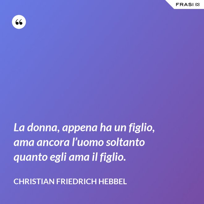 La donna, appena ha un figlio, ama ancora l’uomo soltanto quanto egli ama il figlio. - Christian Friedrich Hebbel