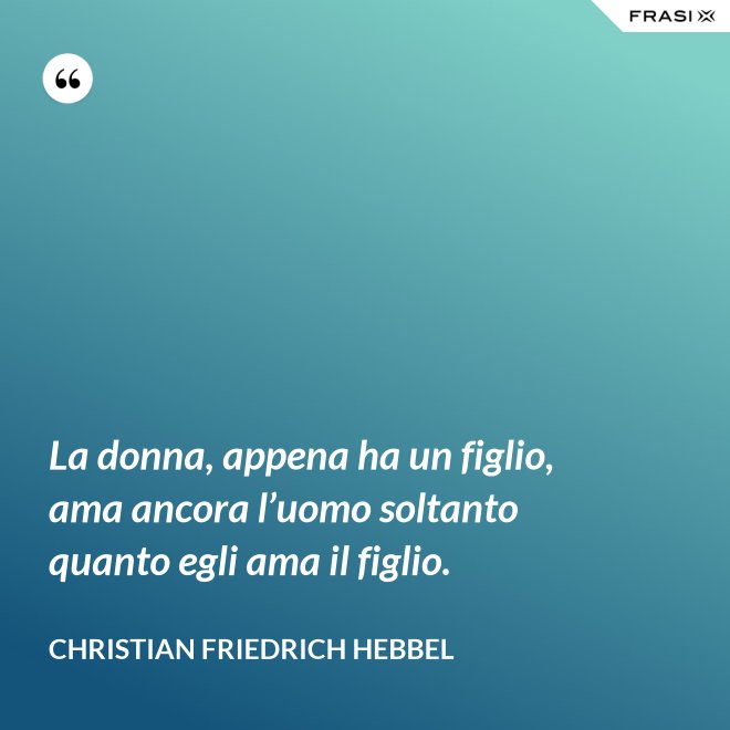 La donna, appena ha un figlio, ama ancora l’uomo soltanto quanto egli ama il figlio. - Christian Friedrich Hebbel