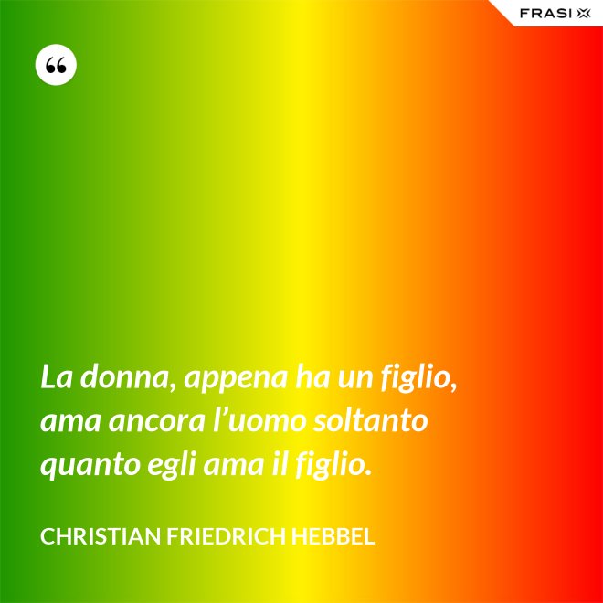 La donna, appena ha un figlio, ama ancora l’uomo soltanto quanto egli ama il figlio. - Christian Friedrich Hebbel