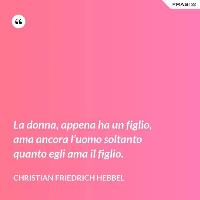 La donna, appena ha un figlio, ama ancora l’uomo soltanto quanto egli ama il figlio. - Christian Friedrich Hebbel