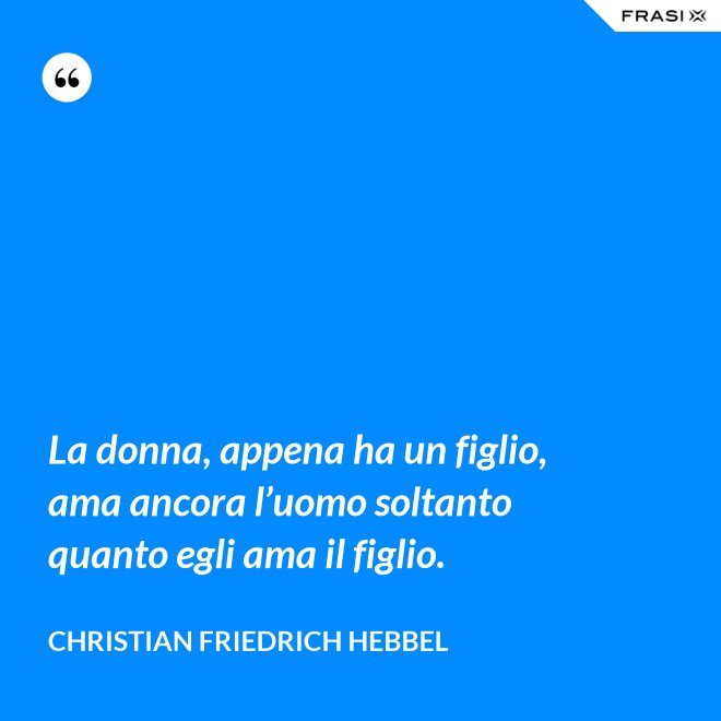 La donna, appena ha un figlio, ama ancora l’uomo soltanto quanto egli ama il figlio. - Christian Friedrich Hebbel