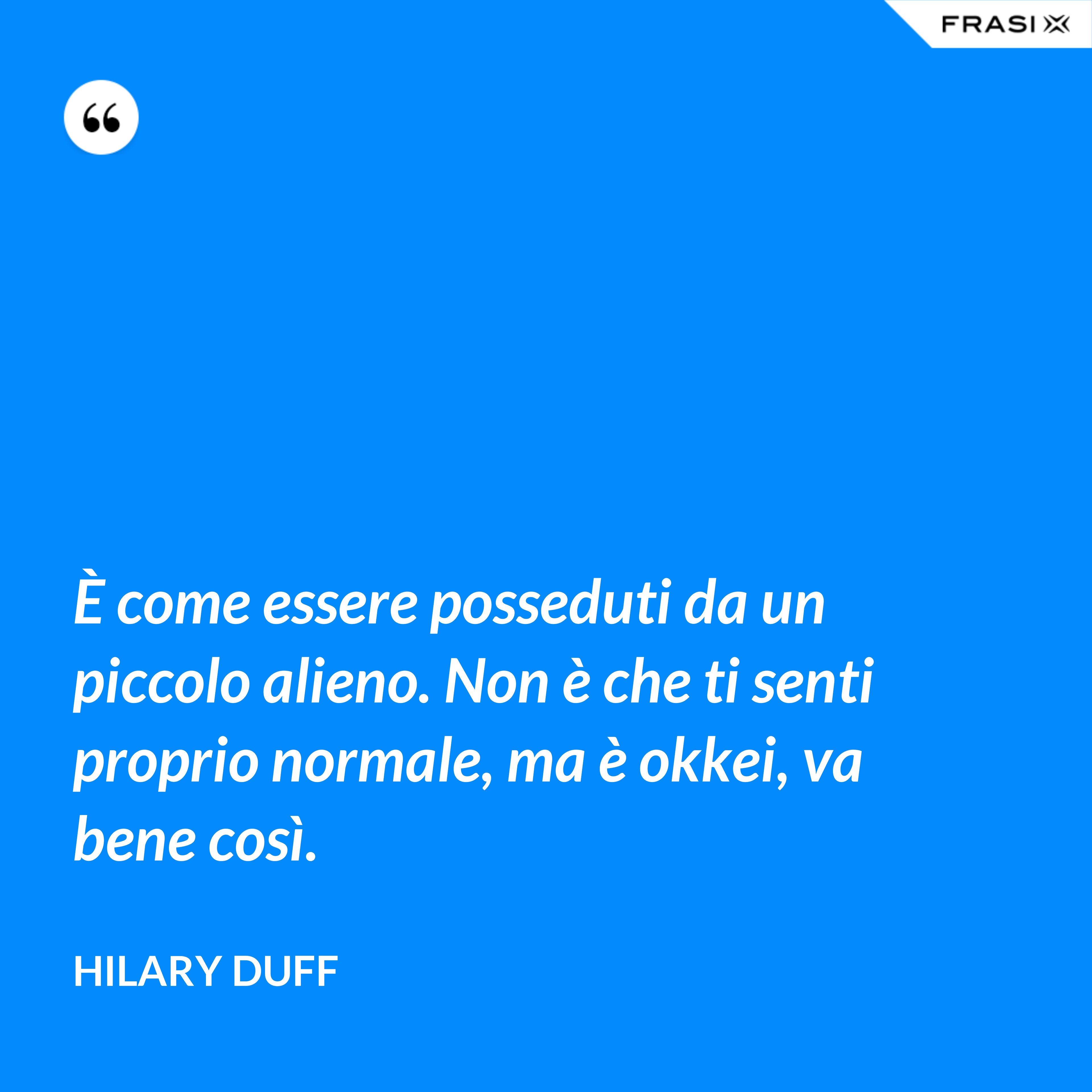 È come essere posseduti da un piccolo alieno. Non è che ti senti proprio normale, ma è okkei, va bene così. - Hilary Duff