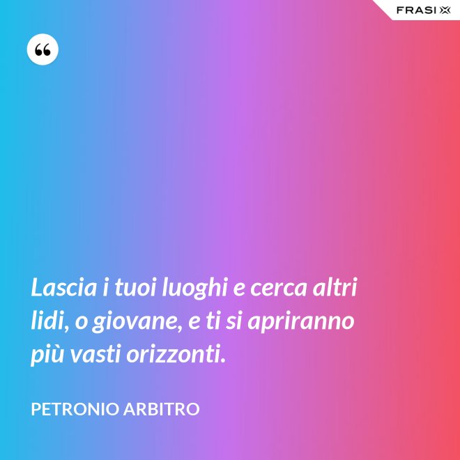 Lascia i tuoi luoghi e cerca altri lidi, o giovane, e ti si apriranno più vasti orizzonti. - Petronio Arbitro
