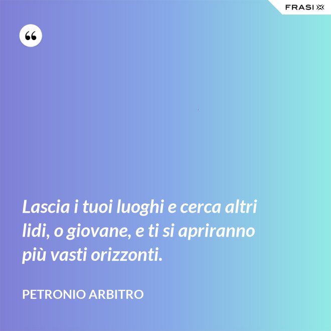 Lascia i tuoi luoghi e cerca altri lidi, o giovane, e ti si apriranno più vasti orizzonti. - Petronio Arbitro