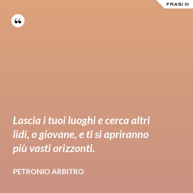 Lascia i tuoi luoghi e cerca altri lidi, o giovane, e ti si apriranno più vasti orizzonti. - Petronio Arbitro