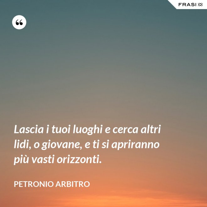 Lascia i tuoi luoghi e cerca altri lidi, o giovane, e ti si apriranno più vasti orizzonti. - Petronio Arbitro