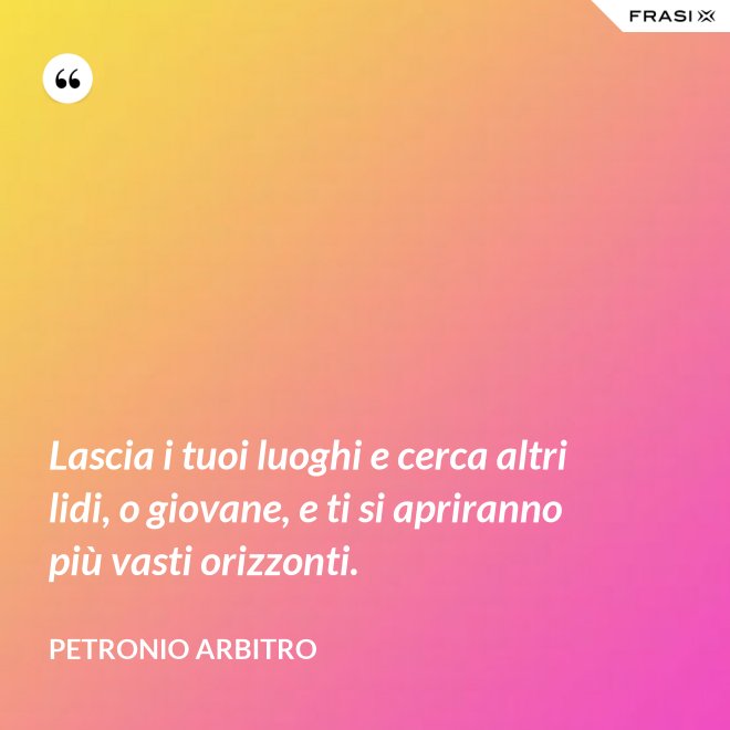 Lascia i tuoi luoghi e cerca altri lidi, o giovane, e ti si apriranno più vasti orizzonti. - Petronio Arbitro