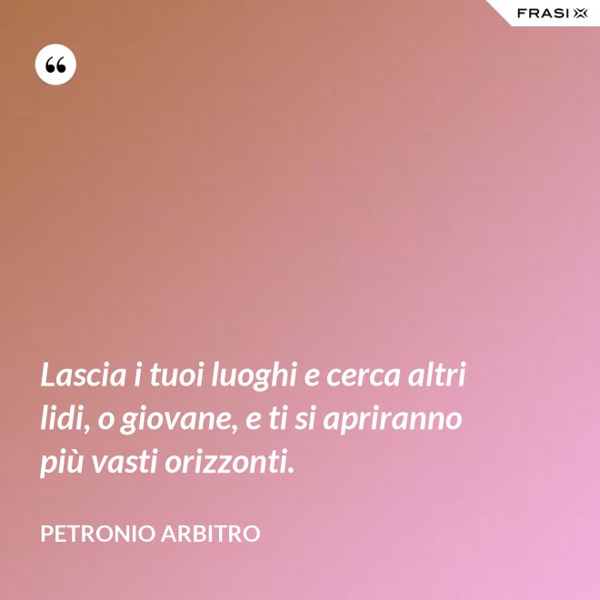 Lascia i tuoi luoghi e cerca altri lidi, o giovane, e ti si apriranno più vasti orizzonti. - Petronio Arbitro