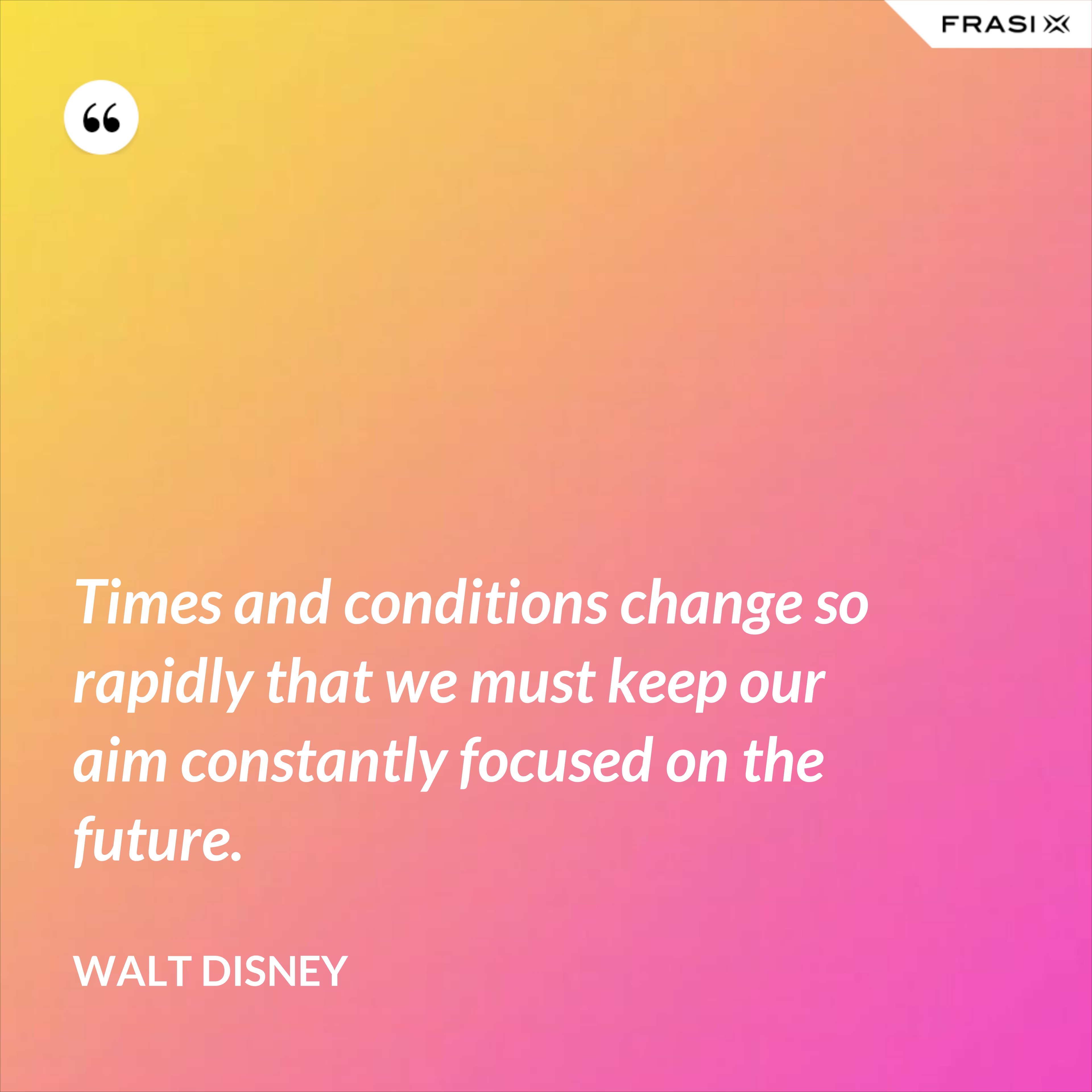 Times and conditions change so rapidly that we must keep our aim constantly focused on the future. - Walt Disney