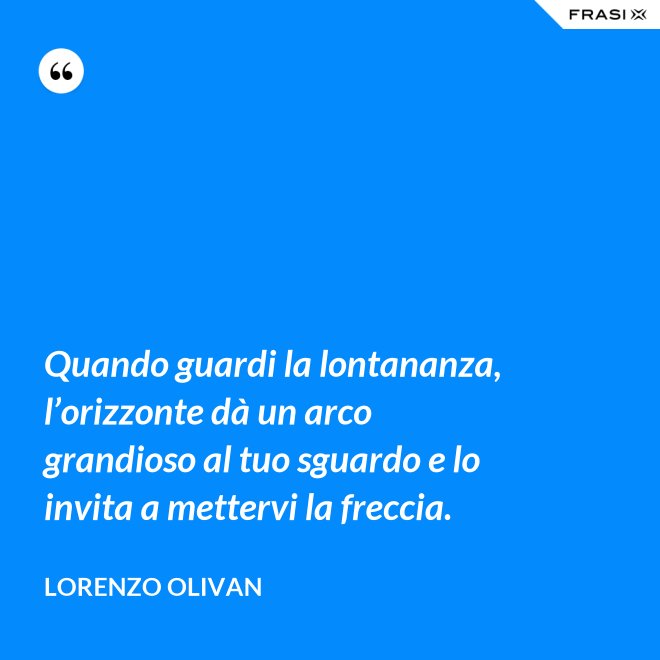 Quando guardi la lontananza, l’orizzonte dà un arco grandioso al tuo sguardo e lo invita a mettervi la freccia. - Lorenzo Olivan