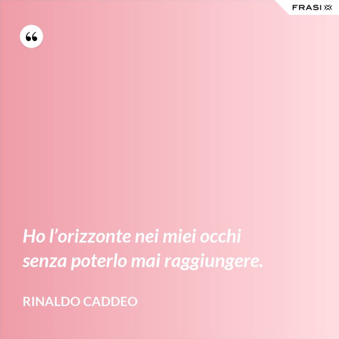 Ho l’orizzonte nei miei occhi senza poterlo mai raggiungere. - Rinaldo Caddeo