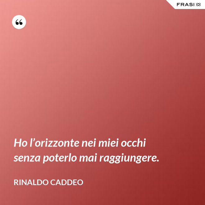 Ho l’orizzonte nei miei occhi senza poterlo mai raggiungere. - Rinaldo Caddeo