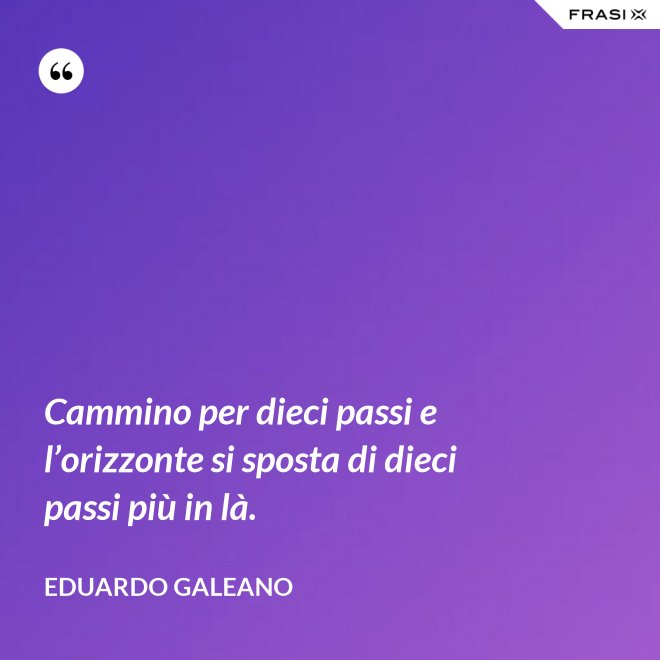 Cammino per dieci passi e l’orizzonte si sposta di dieci passi più in là. - Eduardo Galeano