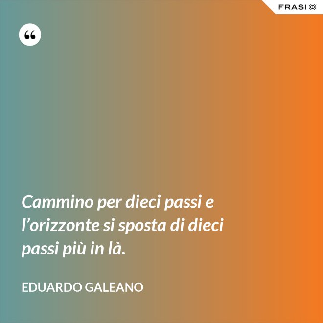 Cammino per dieci passi e l’orizzonte si sposta di dieci passi più in là. - Eduardo Galeano