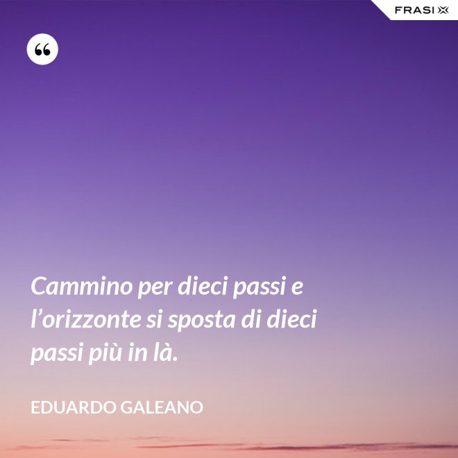 Cammino per dieci passi e l’orizzonte si sposta di dieci passi più in là. - Eduardo Galeano