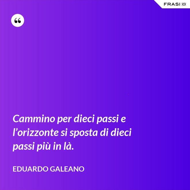 Cammino per dieci passi e l’orizzonte si sposta di dieci passi più in là. - Eduardo Galeano