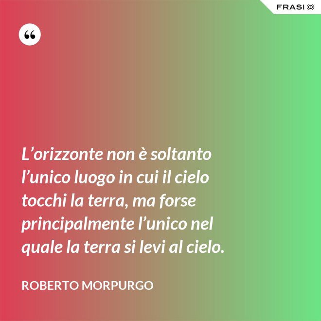 L’orizzonte non è soltanto l’unico luogo in cui il cielo tocchi la terra, ma forse principalmente l’unico nel quale la terra si levi al cielo. - Roberto Morpurgo