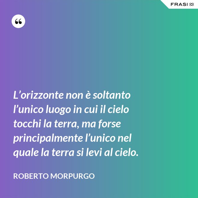 L’orizzonte non è soltanto l’unico luogo in cui il cielo tocchi la terra, ma forse principalmente l’unico nel quale la terra si levi al cielo. - Roberto Morpurgo