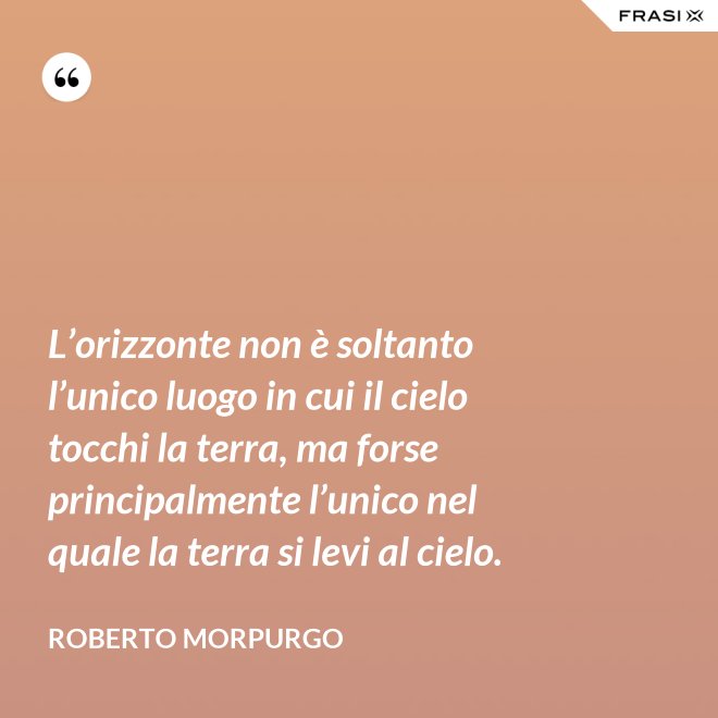 L’orizzonte non è soltanto l’unico luogo in cui il cielo tocchi la terra, ma forse principalmente l’unico nel quale la terra si levi al cielo. - Roberto Morpurgo