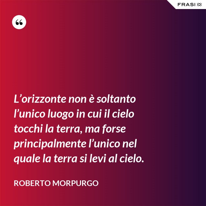 L’orizzonte non è soltanto l’unico luogo in cui il cielo tocchi la terra, ma forse principalmente l’unico nel quale la terra si levi al cielo. - Roberto Morpurgo