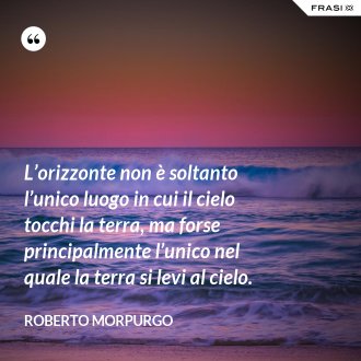 L’orizzonte non è soltanto l’unico luogo in cui il cielo tocchi la terra, ma forse principalmente l’unico nel quale la terra si levi al cielo. - Roberto Morpurgo