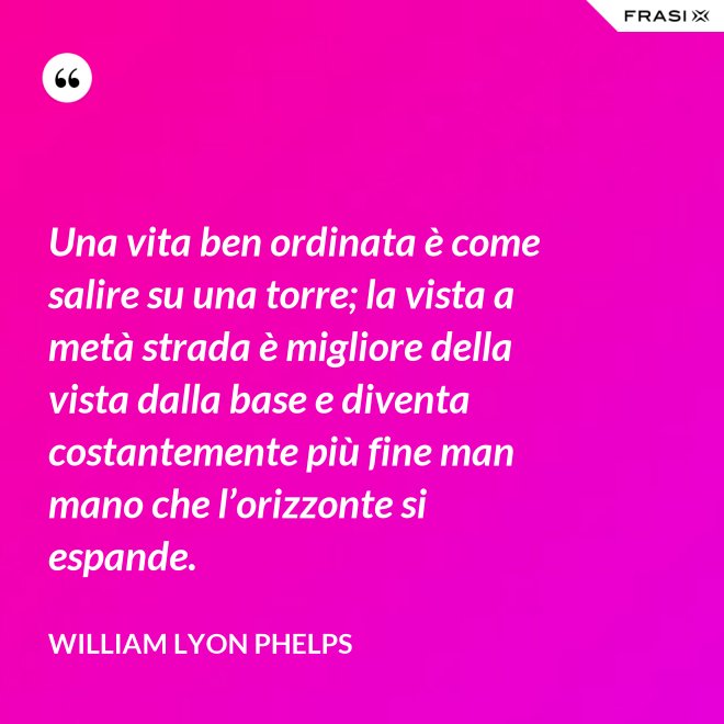 Una vita ben ordinata è come salire su una torre; la vista a metà strada è migliore della vista dalla base e diventa costantemente più fine man mano che l’orizzonte si espande. - William Lyon Phelps