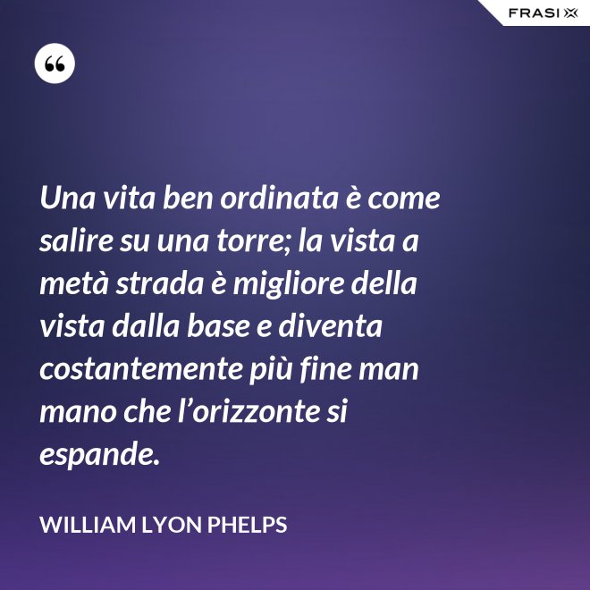 Una vita ben ordinata è come salire su una torre; la vista a metà strada è migliore della vista dalla base e diventa costantemente più fine man mano che l’orizzonte si espande. - William Lyon Phelps