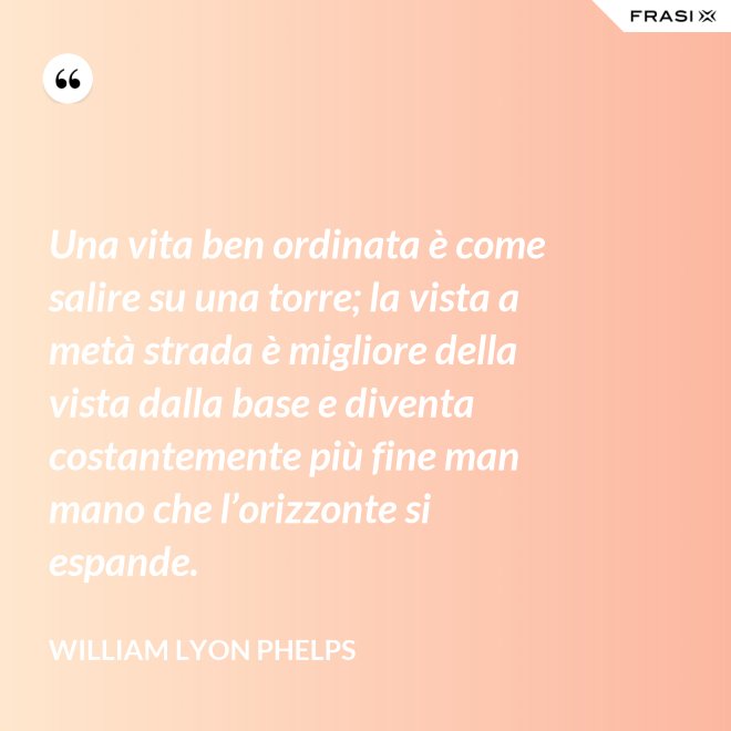 Una vita ben ordinata è come salire su una torre; la vista a metà strada è migliore della vista dalla base e diventa costantemente più fine man mano che l’orizzonte si espande. - William Lyon Phelps