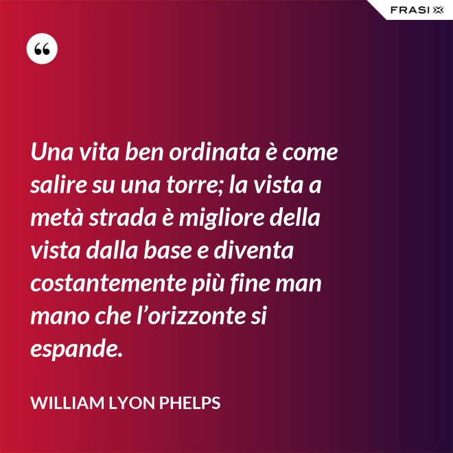 Una vita ben ordinata è come salire su una torre; la vista a metà strada è migliore della vista dalla base e diventa costantemente più fine man mano che l’orizzonte si espande. - William Lyon Phelps