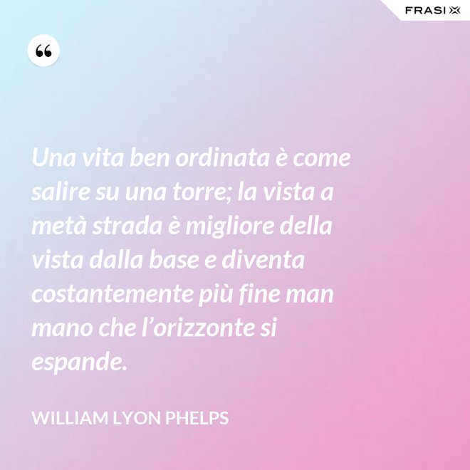 Una vita ben ordinata è come salire su una torre; la vista a metà strada è migliore della vista dalla base e diventa costantemente più fine man mano che l’orizzonte si espande. - William Lyon Phelps