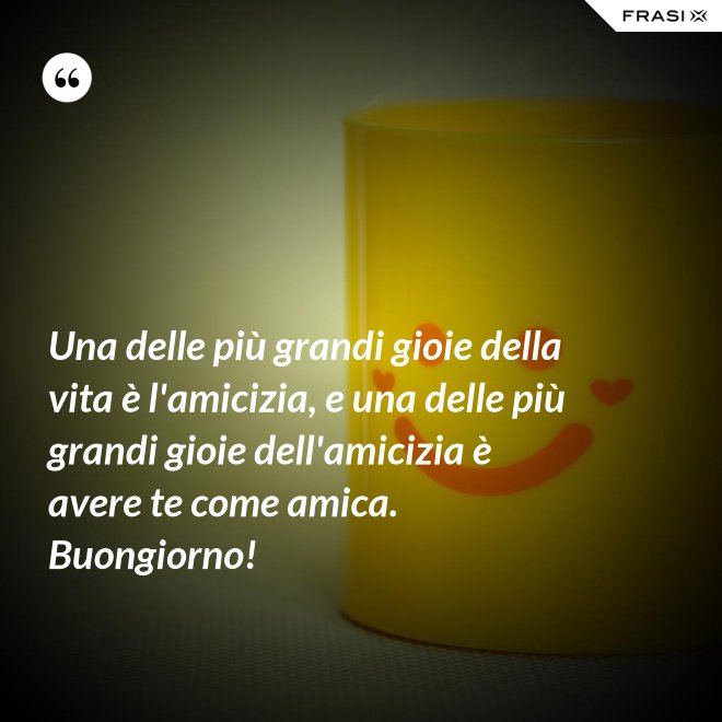 Una delle più grandi gioie della vita è l'amicizia, e una delle più grandi gioie dell'amicizia è avere te come amica. Buongiorno! - Anonimo