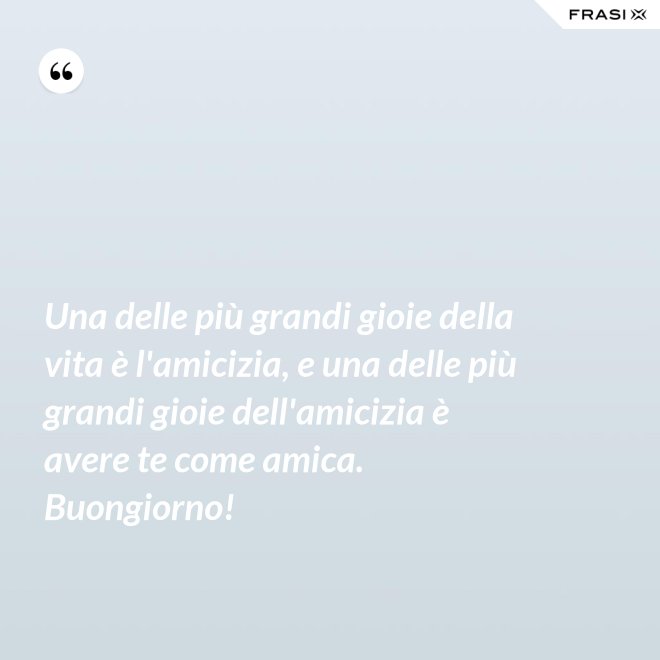 Una delle più grandi gioie della vita è l'amicizia, e una delle più grandi gioie dell'amicizia è avere te come amica. Buongiorno! - Anonimo