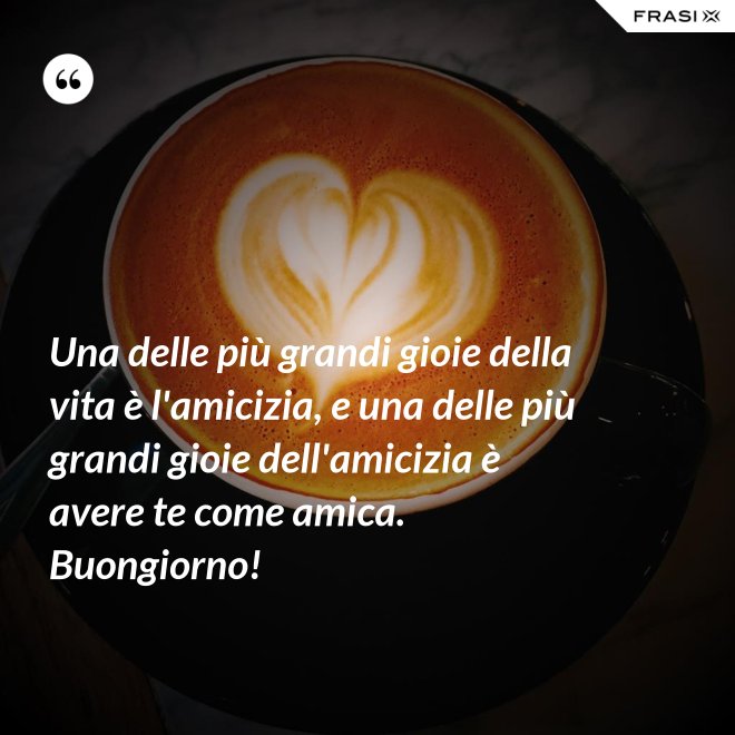 Una delle più grandi gioie della vita è l'amicizia, e una delle più grandi gioie dell'amicizia è avere te come amica. Buongiorno! - Anonimo