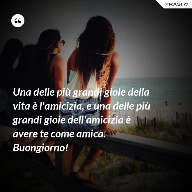 Una delle più grandi gioie della vita è l'amicizia, e una delle più grandi gioie dell'amicizia è avere te come amica. Buongiorno! - Anonimo